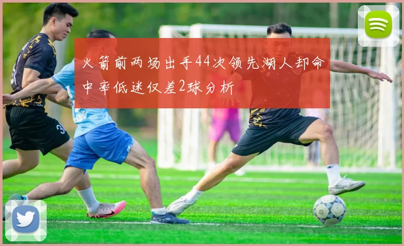 火箭前两场出手44次领先湖人却命中率低迷仅差2球分析