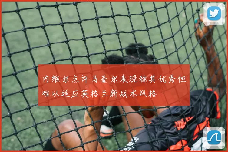 内维尔点评马奎尔表现称其优秀但难以适应英格兰新战术风格