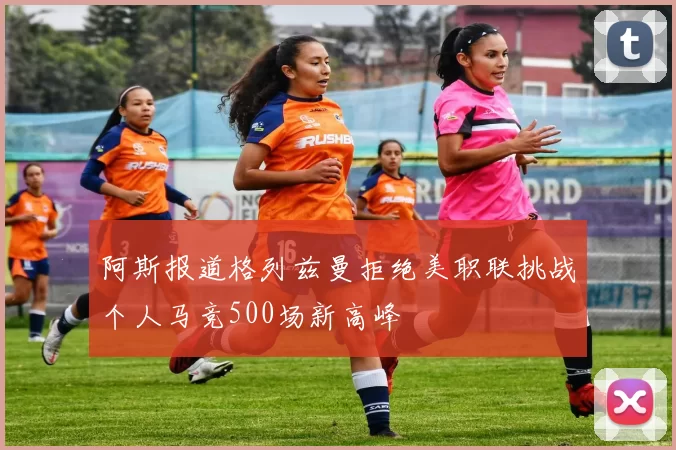 阿斯报道格列兹曼拒绝美职联挑战个人马竞500场新高峰