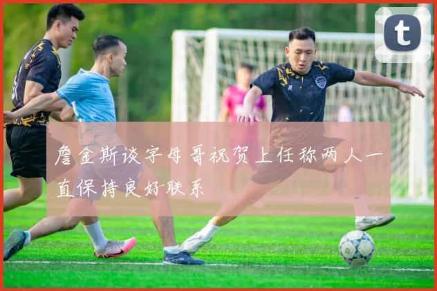 詹金斯谈字母哥祝贺上任称两人一直保持良好联系