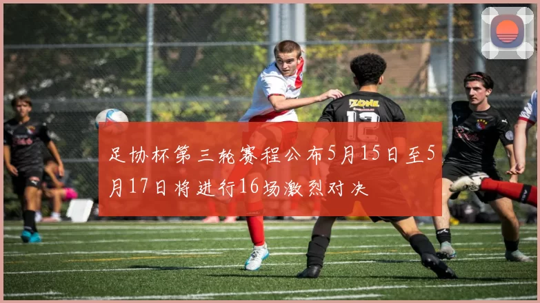 足协杯第三轮赛程公布5月15日至5月17日将进行16场激烈对决