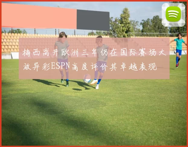 梅西离开欧洲三年仍在国际赛场大放异彩ESPN高度评价其卓越表现
