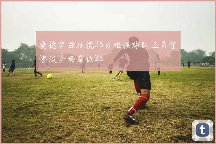 爱德华兹独揽36分难救球队正负值惨淡全场最低25