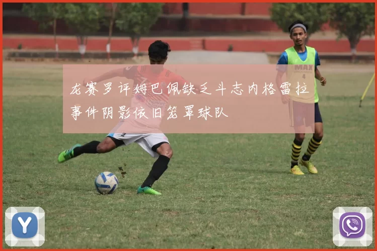 龙赛罗评姆巴佩缺乏斗志内格雷拉事件阴影依旧笼罩球队