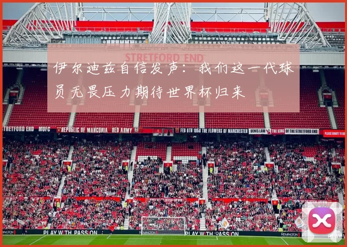 伊尔迪兹自信发声：我们这一代球员无畏压力期待世界杯归来