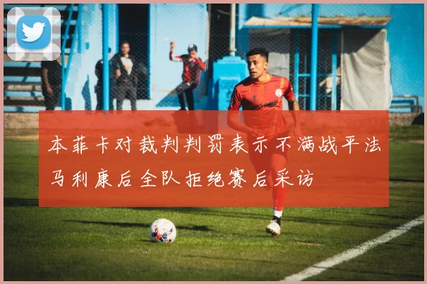 本菲卡对裁判判罚表示不满战平法马利康后全队拒绝赛后采访