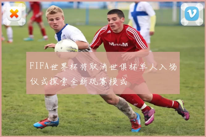 FIFA世界杯将取消世俱杯单人入场仪式探索全新观赛模式