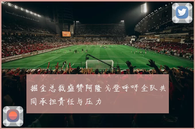 掘金总裁盛赞阿隆戈登呼吁全队共同承担责任与压力