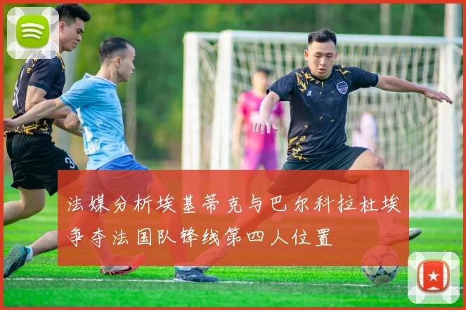 法媒分析埃基蒂克与巴尔科拉杜埃争夺法国队锋线第四人位置