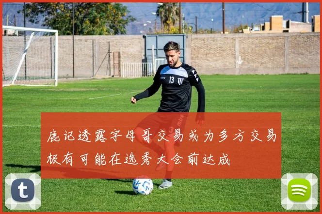 鹿记透露字母哥交易或为多方交易极有可能在选秀大会前达成