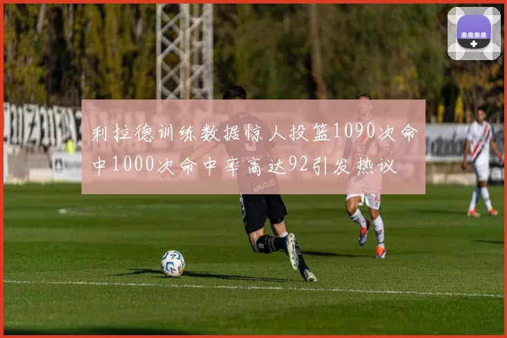 利拉德训练数据惊人投篮1090次命中1000次命中率高达92引发热议