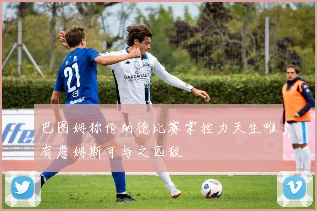 巴图姆称伦纳德比赛掌控力天生唯有詹姆斯可与之匹敌