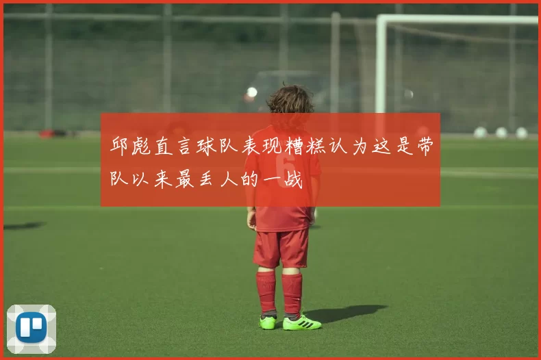 邱彪直言球队表现糟糕认为这是带队以来最丢人的一战