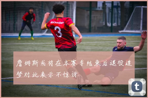 詹姆斯或将在本赛季结束后退役追梦对此表示不惊讶