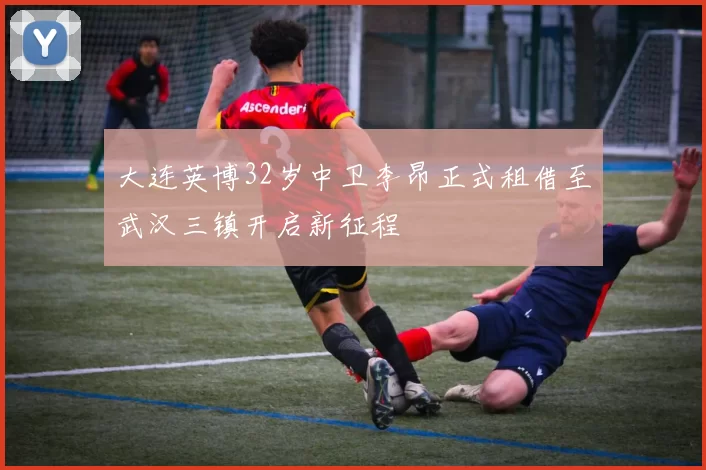 大连英博32岁中卫李昂正式租借至武汉三镇开启新征程