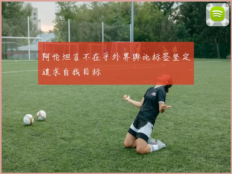 阿伦坦言不在乎外界舆论标签坚定追求自我目标