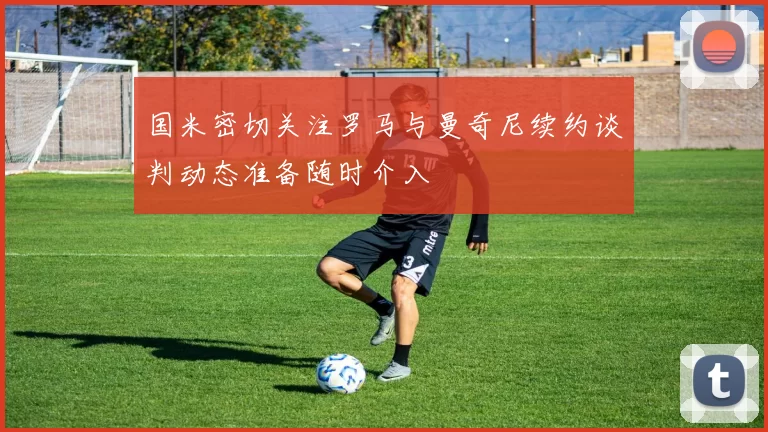 国米密切关注罗马与曼奇尼续约谈判动态准备随时介入