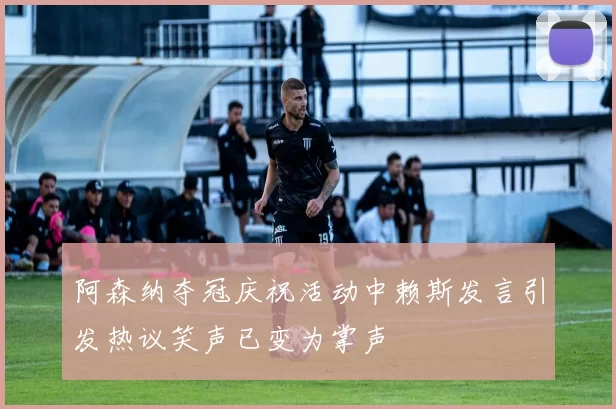 阿森纳夺冠庆祝活动中赖斯发言引发热议笑声已变为掌声