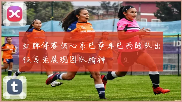 红牌停赛仍心系巴萨库巴西随队出征马竞展现团队精神