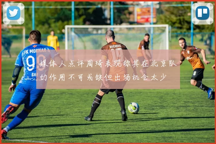 媒体人点评周琦表现称其在北京队的作用不可或缺但出场机会太少